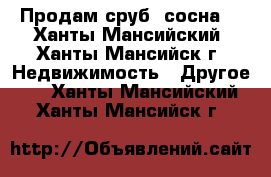 Продам сруб (сосна) - Ханты-Мансийский, Ханты-Мансийск г. Недвижимость » Другое   . Ханты-Мансийский,Ханты-Мансийск г.